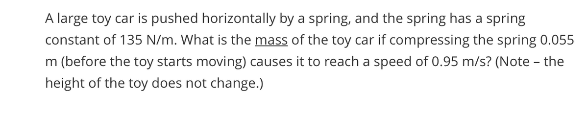 A large toy car is pushed horizontally by a spring, and the spring has a spring
constant of 135 N/m. What is the mass of the toy car if compressing the spring 0.055
m (before the toy starts moving) causes it to reach a speed of 0.95 m/s? (Note – the
height of the toy does not change.)
