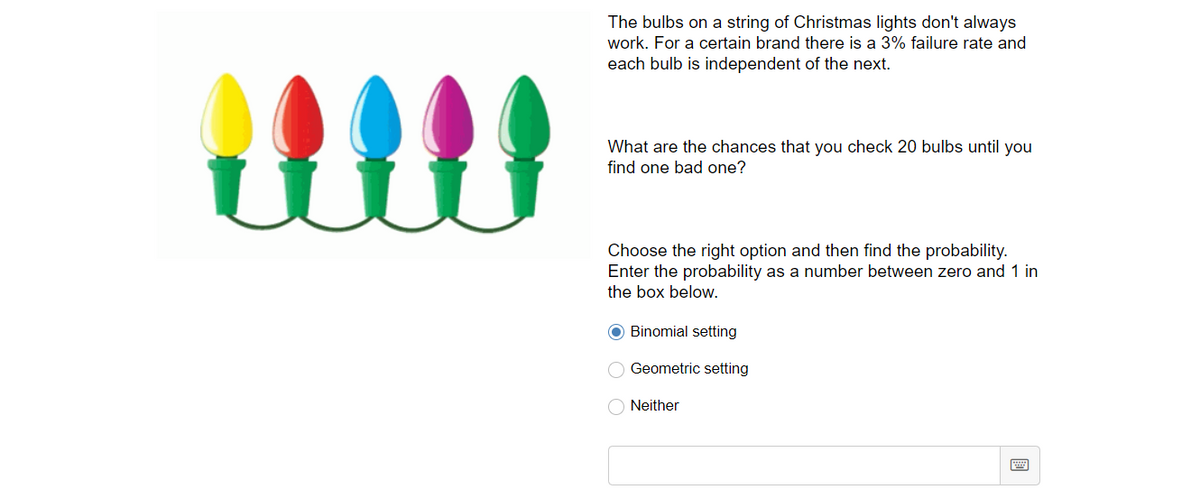The bulbs on a string of Christmas lights don't always
work. For a certain brand there is a 3% failure rate and
each bulb is independent of the next.
ll
What are the chances that you check 20 bulbs until you
find one bad one?
Choose the right option and then find the probability.
Enter the probability as a number between zero and 1 in
the box below.
O Binomial setting
Geometric setting
O Neither
