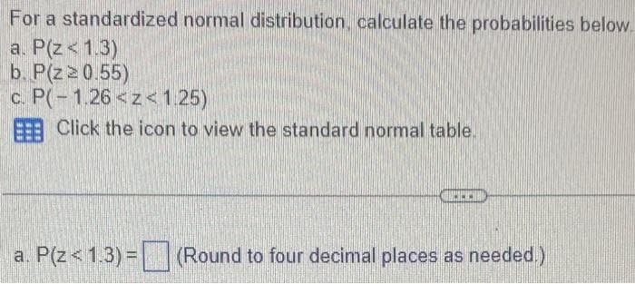 For a standardized normal distribution, calculate the probabilities below.
a. P(Z < 1.3)
b. P(z≥ 0.55)
c. P(-1.26 <z<1.25)
EEE Click the icon to view the standard normal table.
a. P(Z < 1.3) = (Round to four decimal places as needed.)