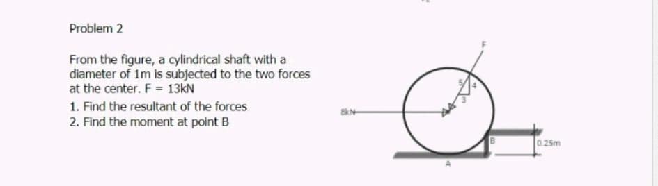 Problem 2
From the figure, a cylindrical shaft with a
diameter of 1m is subjected to the two forces
at the center. F = 13kN
1. Find the resultant of the forces
2. Find the moment at point B
025m
