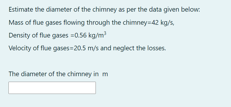 Estimate the diameter of the chimney as per the data given below:
Mass of flue gases flowing through the chimney=42 kg/s,
Density of flue gases =0.56 kg/m³
Velocity of flue gases=20.5 m/s and neglect the losses.
The diameter of the chimney in m
