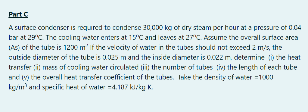 Part C
A surface condenser is required to condense 30,000 kg of dry steam per hour at a pressure of 0.04
bar at 29°C. The cooling water enters at 15°C and leaves at 27°C. Assume the overall surface area
(As) of the tube is 1200 m² If the velocity of water in the tubes should not exceed 2 m/s, the
outside diameter of the tube is 0.025 m and the inside diameter is 0.022 m, determine (i) the heat
transfer (ii) mass of cooling water circulated (iii) the number of tubes (iv) the length of each tube
and (v) the overall heat transfer coefficient of the tubes. Take the density of water =1000
kg/m3 and specific heat of water =4.187 kJ/kg K.
