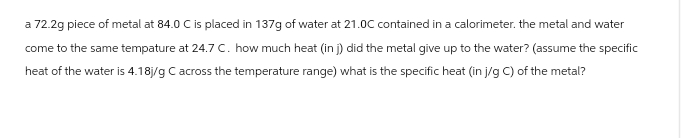 a 72.2g piece of metal at 84.0 C is placed in 137g of water at 21.0C contained in a calorimeter. the metal and water
come to the same tempature at 24.7 C. how much heat (in j) did the metal give up to the water? (assume the specific
heat of the water is 4.18j/g C across the temperature range) what is the specific heat (in j/g C) of the metal?