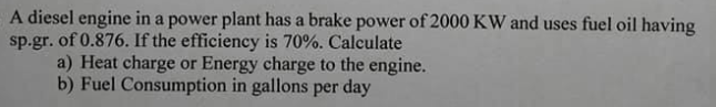 A diesel engine in a power plant has a brake power of 2000 KW and uses fuel oil having
sp.gr. of 0.876. If the efficiency is 70%. Calculate
a) Heat charge or Energy charge to the engine.
b) Fuel Consumption in gallons per day
