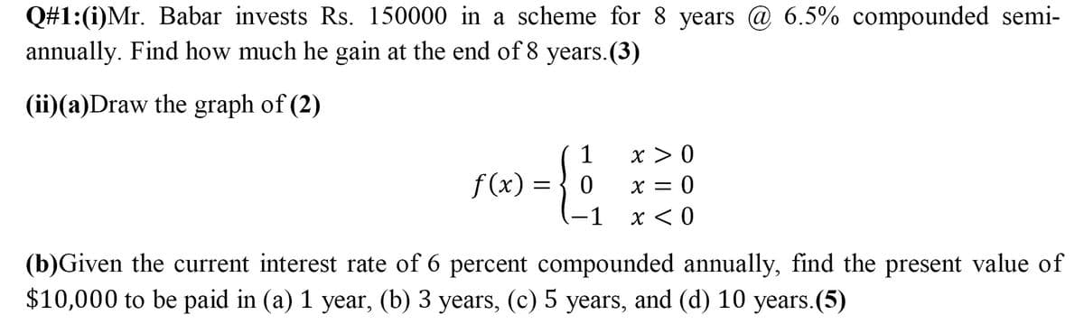 Q#1:(i)Mr. Babar invests Rs. 150000 in a scheme for 8 years @ 6.5% compounded semi-
annually. Find how much he gain at the end of 8 years.(3)
(ii)(a)Draw the graph of (2)
1
x > 0
f (x) = } 0
X =
1 x < 0
(b)Given the current interest rate of 6 percent compounded annually, find the present value of
$10,000 to be paid in (a) 1 year, (b) 3 years, (c) 5 years, and (d) 10 years.(5)
