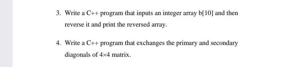 3. Write a C++ program that inputs an integer array b[10] and then
reverse it and print the reversed array.
4. Write a C++ program that exchanges the primary and secondary
diagonals of 4x4 matrix.
