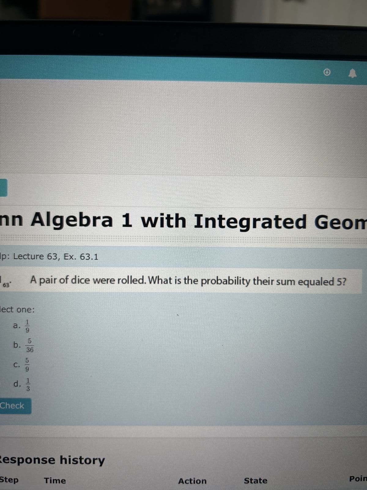 nn Algebra 1 with Integrated Geom
Ip: Lecture 63, Ex. 63.1
63
A pair of dice were rolled. What is the probability their sum equaled 5?
lect one:
1
a.
9
b.
d. 1
ه ن فــ
5
36
5
Check
3
Response history
Step
Time
Action
State
Poin