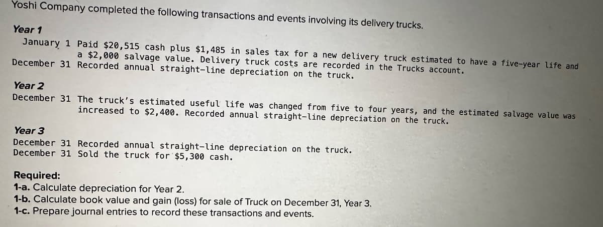 Yoshi Company completed the following transactions and events involving its delivery trucks.
Year 1
January 1 Paid $20,515 cash plus $1,485 in sales tax for a new delivery truck estimated to have a five-year life and
a $2,000 salvage value. Delivery truck costs are recorded in the Trucks account.
December 31 Recorded annual straight-line depreciation on the truck.
Year 2
December 31 The truck's estimated useful life was changed from five to four years, and the estimated salvage value was
increased to $2,400. Recorded annual straight-line depreciation on the truck.
Year 3
December 31 Recorded annual straight-line depreciation on the truck.
December 31 Sold the truck for $5,300 cash.
Required:
1-a. Calculate depreciation for Year 2.
1-b. Calculate book value and gain (loss) for sale of Truck on December 31, Year 3.
1-c. Prepare journal entries to record these transactions and events.