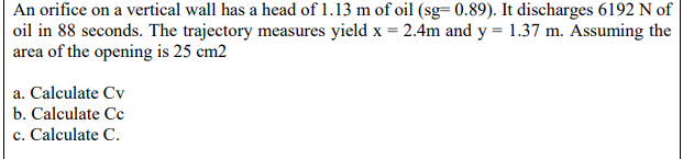 An orifice on a vertical wall has a head of 1.13 m of oil (sg=0.89). It discharges 6192 N of
oil in 88 seconds. The trajectory measures yield x = 2.4m and y = 1.37 m. Assuming the
area of the opening is 25 cm2
a. Calculate Cv
b. Calculate Cc
c. Calculate C.