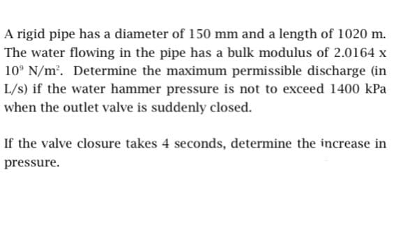 A rigid pipe has a diameter of 150 mm and a length of 1020 m.
The water flowing in the pipe has a bulk modulus of 2.0164 x
10 N/m². Determine the maximum permissible discharge (in
L/s) if the water hammer pressure is not to exceed 1400 kPa
when the outlet valve is suddenly closed.
If the valve closure takes 4 seconds, determine the increase in
pressure.