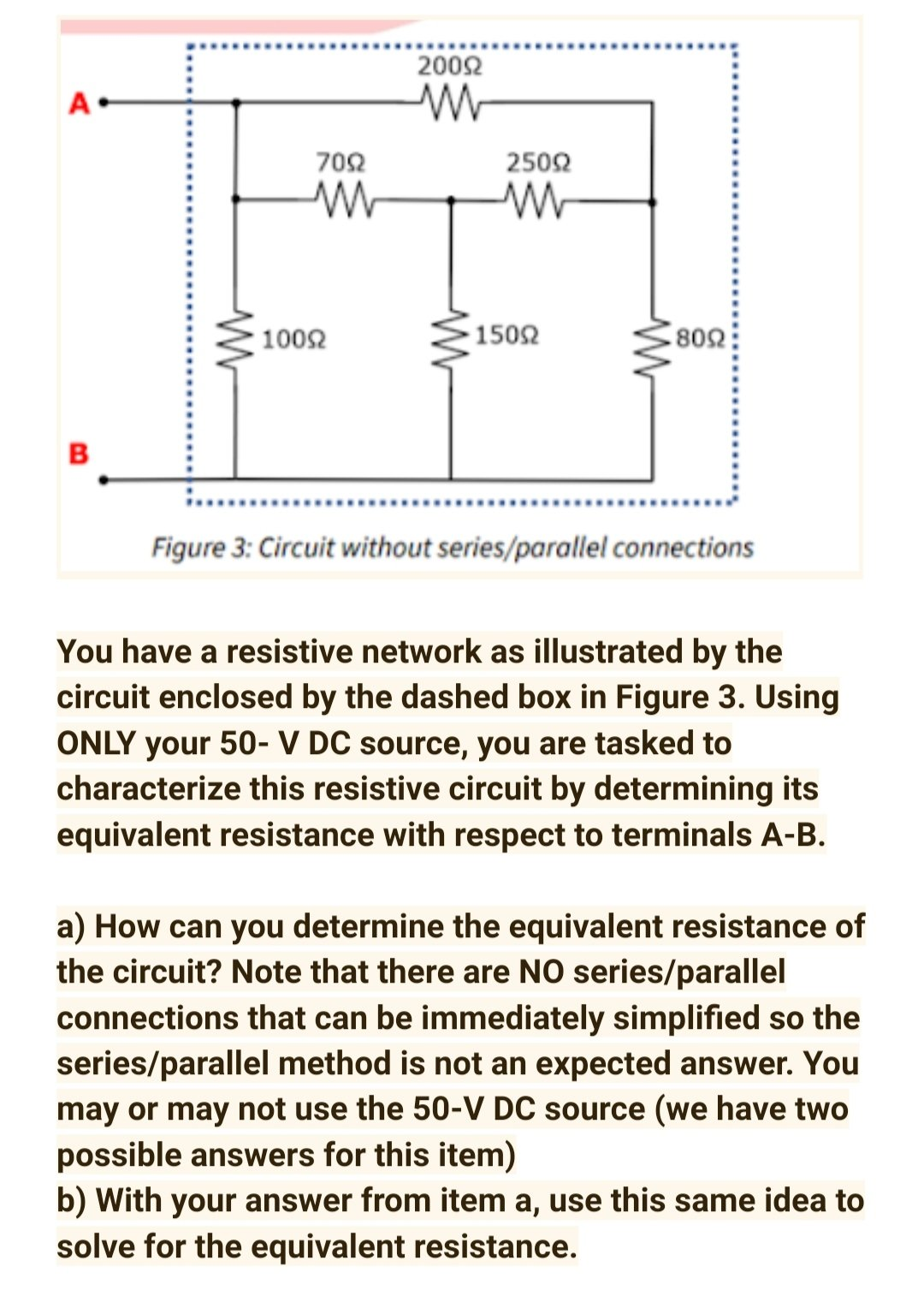 2002
A-
702
2502
1002
1502
B
......
Figure 3: Circuit without series/parallel connections
You have a resistive network as illustrated by the
circuit enclosed by the dashed box in Figure 3. Using
ONLY your 50- V DC source, you are tasked to
characterize this resistive circuit by determining its
equivalent resistance with respect to terminals A-B.
a) How can you determine the equivalent resistance of
the circuit? Note that there are NO series/parallel
connections that can be immediately simplified so the
series/parallel method is not an expected answer. You
may or may not use the 50-V DC source (we have two
possible answers for this item)
b) With your answer from item a, use this same idea to
solve for the equivalent resistance.
