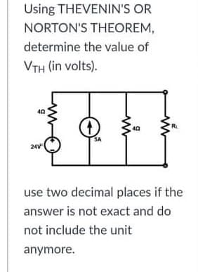 Using THEVENIN'S OR
NORTON'S THEOREM,
determine the value of
VTH (in volts).
40
40
SA
24V
use two decimal places if the
answer is not exact and do
not include the unit
anymore.
