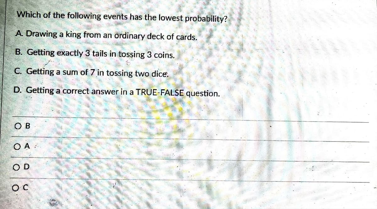 Which of the following events has the lowest probability?
A. Drawing a king from an ordinary deck of cards.
B. Getting exactly 3 tails in tossing 3 coins.
C. Getting a sum of 7 in tossing two dice.
D. Getting a correct answer in a TRUE-FALSE question.
OB
O A
OD
O C