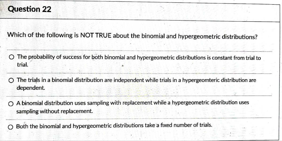 Question 22
Which of the following is NOT TRUE about the binomial and hypergeometric distributions?
O The probability of success for both binomial and hypergeometric distributions is constant from trial to
trial.
The trials in a binomial distribution are independent while trials in a hypergeomteric distribution are
dependent.
O A binomial distribution uses sampling with replacement while a hypergeometric distribution uses
sampling without replacement.
Both the binomial and hypergeometric distributions take a fixed number of trials.