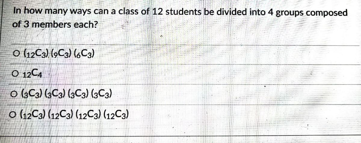In how many ways can a class of 12 students be divided into 4 groups composed
of 3 members each?
(12C3) (9C3) (6C3)
O 12C4
O (3C3) (3C3) (3C3) (3C3)
O (12C3) (12C3) (12C3) (12C3)