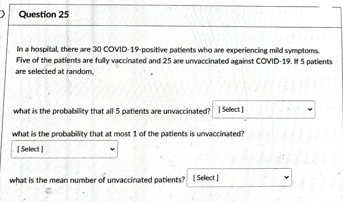 Question 25
In a hospital, there are 30 COVID-19-positive patients who are experiencing mild symptoms.
Five of the patients are fully vaccinated and 25 are unvaccinated against COVID-19. If 5 patients
are selected at random,
what is the probability that all 5 patients are unvaccinated? [Select]
what is the probability that at most 1 of the patients is unvaccinated?
[Select]
what is the mean number of unvaccinated patients? [Select]
>