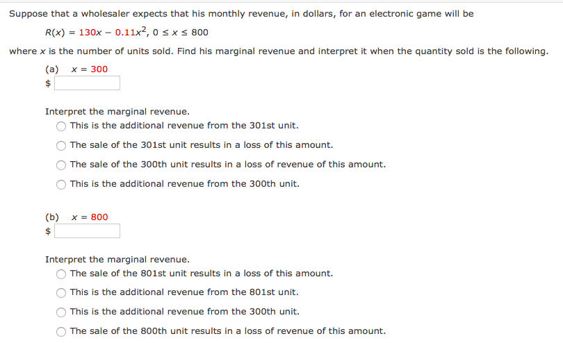 Suppose that a wholesaler expects that his monthly revenue, in dollars, for an electronic game will be
R(x) = 130x – 0.11x2, o s x < 800
where x is the number of units sold. Find his marginal revenue and interpret it when the quantity sold is the following.
(a) x = 300
$
Interpret the marginal revenue.
This is the additional revenue from the 301st unit.
The sale of the 301st unit results in a loss of this amount.
The sale of the 300th unit results in a loss of revenue of this amount.
This is the additional revenue from the 300th unit.
(b)
x = 800
2$
Interpret the marginal revenue.
The sale of the 801st unit results in a loss of this amount.
This is the additional revenue from the 801st unit.
This is the additional revenue from the 300th unit.
The sale of the 800th unit results in a loss of revenue of this amount.
