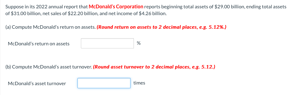 Suppose in its 2022 annual report that McDonald's Corporation reports beginning total assets of $29.00 billion, ending total assets
of $31.00 billion, net sales of $22.20 billion, and net income of $4.26 billion.
(a) Compute McDonald's return on assets. (Round return on assets to 2 decimal places, e.g. 5.12%.)
McDonald's return on assets
%
(b) Compute McDonald's asset turnover. (Round asset turnover to 2 decimal places, e.g. 5.12.)
McDonald's asset turnover
times
