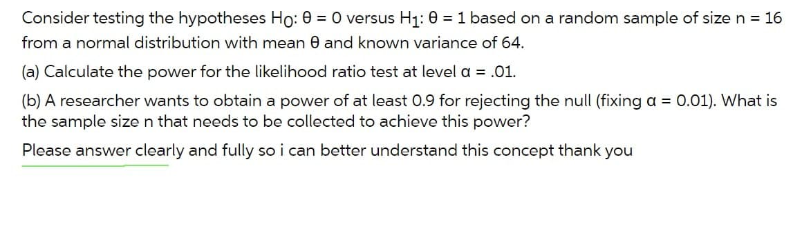 Consider testing the hypotheses Ho: 0 = 0 versus H1: 0 = 1 based on a random sample of size n = 16
from a normal distribution with mean 0 and known variance of 64.
(a) Calculate the power for the likelihood ratio test at level a = .01.
(b) A researcher wants to obtain a power of at least 0.9 for rejecting the null (fixing a =
the sample size n that needs to be collected to achieve this power?
0.01). What is
Please answer clearly and fully so i can better understand this concept thank you
