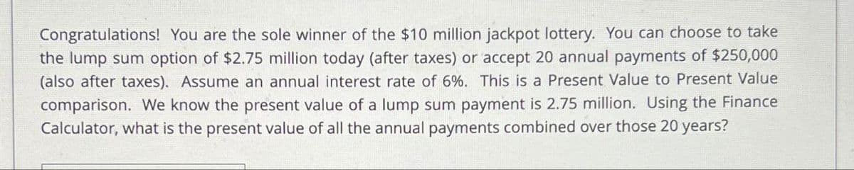 Congratulations! You are the sole winner of the $10 million jackpot lottery. You can choose to take
the lump sum option of $2.75 million today (after taxes) or accept 20 annual payments of $250,000
(also after taxes). Assume an annual interest rate of 6%. This is a Present Value to Present Value
comparison. We know the present value of a lump sum payment is 2.75 million. Using the Finance
Calculator, what is the present value of all the annual payments combined over those 20 years?