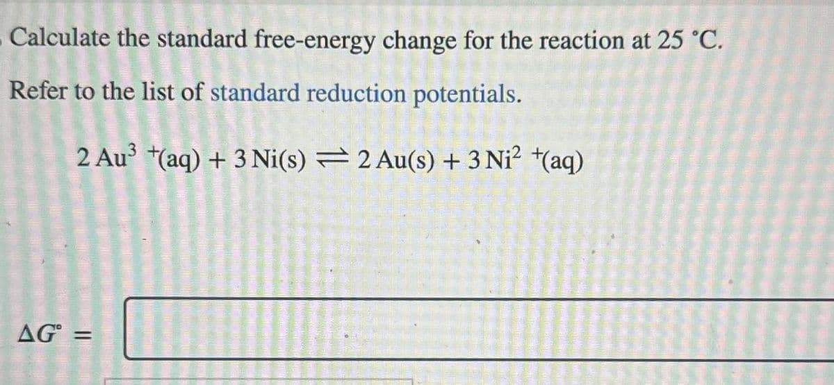 Calculate the standard free-energy change for the reaction at 25 °C.
Refer to the list of standard reduction potentials.
2 Au³ +(aq) + 3 Ni(s) 2 Au(s) + 3 Ni² +(aq)
AG=