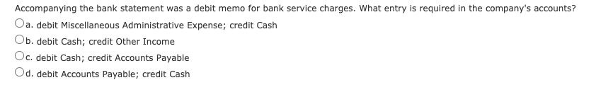 Accompanying the bank statement was a debit memo for bank service charges. What entry is required in the company's accounts?
Oa. debit Miscellaneous Administrative Expense; credit Cash
Ob. debit Cash; credit Other Income
Oc. debit Cash; credit Accounts Payable
Od. debit Accounts Payable; credit Cash
