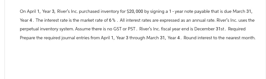 On April 1, Year 3, River's Inc. purchased inventory for $20,000 by signing a 1-year note payable that is due March 31,
Year 4. The interest rate is the market rate of 6%. All interest rates are expressed as an annual rate. River's Inc. uses the
perpetual inventory system. Assume there is no GST or PST. River's Inc. fiscal year end is December 31st. Required
Prepare the required journal entries from April 1, Year 3 through March 31, Year 4. Round interest to the nearest month.