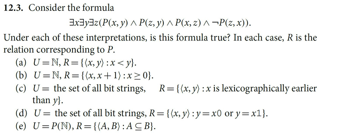 12.3. Consider the formula
³x³y³z (P(x, y) P(z,y) ^ P(x, z) ^ ¬P(z, x)).
Under each of these interpretations, is this formula true? In each case, R is the
relation corresponding to P.
(a) U=N, R= {(x, y) : x < y}.
(b) U=N, R={(x,x+ 1) :x ≥ 0}.
(c) U= the set of all bit strings, R = {(x, y) : x is lexicographically earlier
than y}.
(d) U= the set of all bit strings, R = {(x, y): y=x0 or y=x1}.
(e) U=P(N), R={(A, B) : ACB}.
