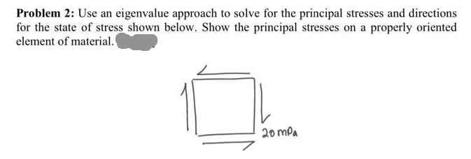 Problem 2: Use an eigenvalue approach to solve for the principal stresses and directions
for the state of stress shown below. Show the principal stresses on a properly oriented
element of material.
20 mPa
