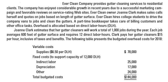 Ever Clean Company provides gutter cleaning services to residential
clients. The company has enjoyed considerable growth in recent years due to a successful marketing cam-
paign and favorable reviews on service-rating Web sites. Ever Clean owner Joanne Clark makes sales calls
herself and quotes on jobs based on length of gutter surface. Ever Clean hires college students to drive the
company vans to jobs and clean the gutters. A part-time bookkeeper takes care of billing customers and
other office tasks. Overhead is allocated based on direct labor-hours (DLH).
Joanne Clark estimates that her gutter cleaners will work a total of 1,000 jobs during the year. Each job
averages 600 feet of gutter surface and requires 12 direct labor-hours. Clark pays her gutter cleaners $15
per hour, inclusive of taxes and benefits. The following table presents the budgeted overhead costs for 2018:
Variable costs
$ 78,000
Supplies ($6.50 per DLH)
Fixed costs (to support capacity of 12,000 DLH)
25,000
Indirect labor
Depreciation
17,000
Other
24,000
Total budgeted costs
$144,000
