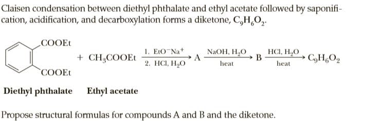 Claisen condensation between diethyl phthalate and ethyl acetate followed by saponifi-
cation, acidification, and decarboxylation forms a diketone, C,H,O,.
COOEt
1. EtO Na+
HCI, H,O
B
NaOH, H,O
+ CH3COOEt
C,H,O2
2. НС, Н,О
heat
heat
COOEt
Diethyl phthalate Ethyl acetate
Propose structural formulas for compounds A and B and the diketone.
