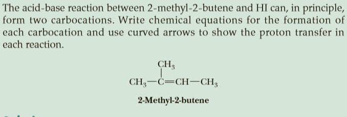 The acid-base reaction between 2-methyl-2-butene and HI can, in principle,
form two carbocations. Write chemical equations for the formation of
each carbocation and use curved arrows to show the proton transfer in
each reaction.
CH,
CH3-C=CH-CH3
2-Methyl-2-butene
