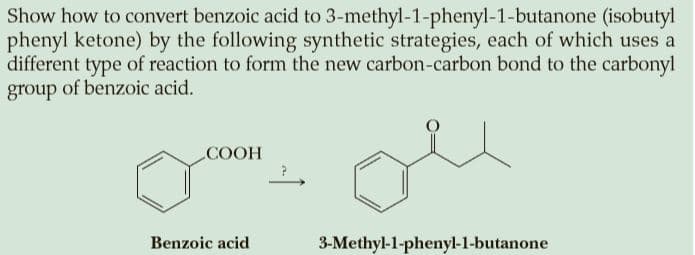 Show how to convert benzoic acid to 3-methyl-1-phenyl-1-butanone (isobutyl
phenyl ketone) by the following synthetic strategies, each of which uses a
different type of reaction to form the new carbon-carbon bond to the carbonyl
group of benzoic acid.
COOH
Benzoic acid
3-Methyl-1-phenyl-1-butanone
