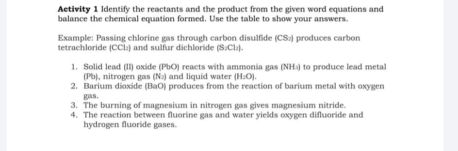 Activity 1 Identify the reactants and the product from the given word equations and
balance the chemical equation formed. Use the table to show your answers.
Example: Passing chlorine gas through carbon disulfide (CS2) produces carbon
tetrachloride (CCl:) and sulfur dichloride (S2Cl2).
1. Solid lead (I) oxide (PbO) reacts with ammonia gas (NH3) to produce lead metal
(Pb), nitrogen gas (N2) and liquid water (H2O).
2. Barium dioxide (BaO) produces from the reaction of barium metal with oxygen
gas.
3. The burning of magnesium in nitrogen gas gives magnesium nitride.
4. The reaction between fluorine gas and water yields oxygen difluoride and
hydrogen fluoride gases.
