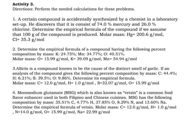 Activity 3.
Directions: Perform the needed calculations for these problems.
1. A certain compound is accidentally synthesized by a chemist in a laboratory
set-up. He discovers that it is consist of 74.0 % mercury and 26.0 %
chlorine. Determine the empirical formula of the compound if we assume
that 100 g of the compound is produced. Molar mass: Hg= 200,6 g/mol,
Cl= 35.3 g/mol
2. Determine the empirical formula of a compound having the following percent
composition by mass: K: 24.75%; Mn: 34.77%; O: 40.51%.
Molar mass: O= 15.99 g/mol, K= 39.09 g/mol, Mn= 54.94 g/mol
3.Allicin is a compound known to be the cause of the distinct smell of garlic. If an
analysis of the compound gives the following percent composition by mass: C: 44.4%;
H: 6.21%; S: 39.5%; O: 9.86%. Determine its empirical formula.
Molar mass: C= 12.0 g/mol, H= 1.0 g/mol, S-32.07 g/mol, O= 15.99 g/mol
4. Monosodium glutamate (MSG) which is also known as "vetsin" is a common food
flavor enhancer used in both Filipino and Chinese cuisines. MSG has the following
composition by mass: 35.51% C, 4.77% H, 37.85% o, 8.29% N, and 13.60% Na.
Determine the empirical formula of vetsin. Molar mass: C= 12.0 g/mol, H= 1.0 g/mol
, N=14.0 g/mol, O= 15.99 g/mol, Na= 22.99 g/mol
