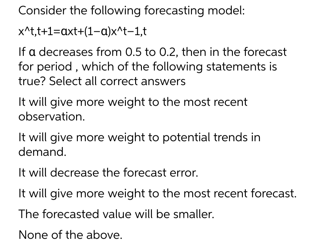 Consider the following forecasting model:
x^t,t+1=axt+(1-a)x^t-1,t
If a decreases from 0.5 to 0.2, then in the forecast
for period , which of the following statements is
true? Select all correct answers
It will give more weight to the most recent
observation.
It will give more weight to potential trends in
demand.
It will decrease the forecast error.
It will give more weight to the most recent forecast.
The forecasted value will be smaller.
None of the above.

