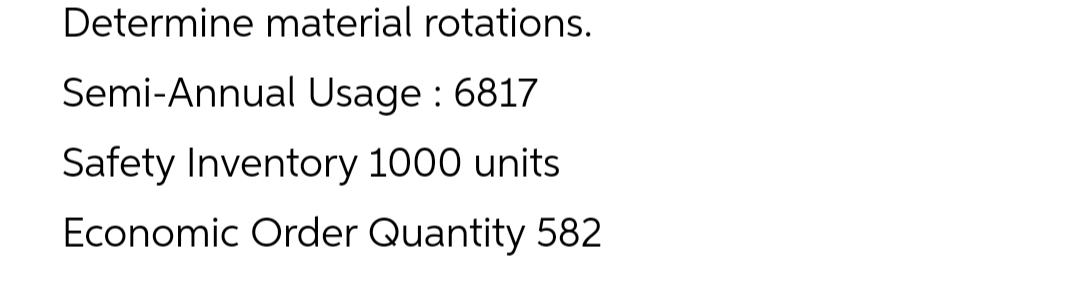 Determine material rotations.
Semi-Annual Usage : 6817
Safety Inventory 1000 units
Economic Order Quantity 582
