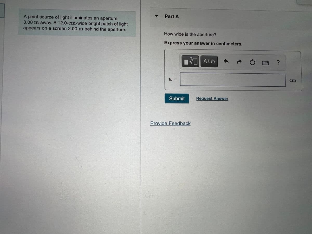 • Part A
A point source of light illuminates an aperture
3.00 m away. A 12.0-cm-wide bright patch of light
appears on a screen 2.00 m behind the aperture.
How wide is the aperture?
Express your answer in centimeters.
ΑΣφ
W =
cm
Submit
Request Answer
Provide Feedback
