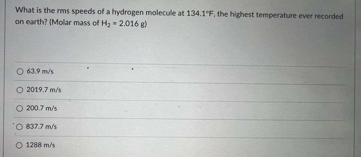 What is the rms speeds of a hydrogen molecule at 134.1°F, the highest temperature ever recorded
on earth? (Molar mass of H2 = 2.016 g)
O 63.9 m/s
O 2019.7 m/s
O 200.7 m/s
O 837.7 m/s
O 1288 m/s
