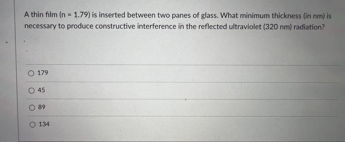 A thin film (n = 1.79) is inserted between two panes of glass. What minimum thickness (in nm) is
%3D
necessary to produce constructive interference in the reflected ultraviolet (320 nm) radiation?
O 179
O 45
O 89
O 134
