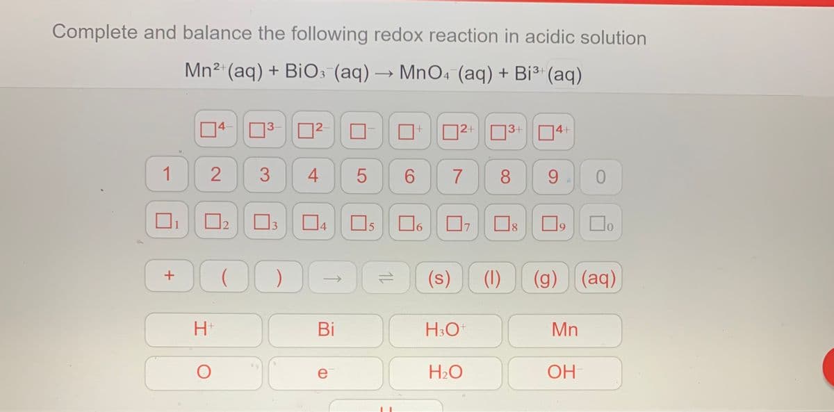 Complete and balance the following redox reaction in acidic solution
Mn2 (aq) + BiO3 (aq) → MnO4 (aq) + Bi³" (aq)
14-
3-
2-
D2+ 03+ 04+
2 3
1
6.
7
8
9.
4
Os
15
6.
7
8.
(s)
(1)
(g) (aq)
Bi
H3O
Mn
e
H2O
OH
1L
2.
