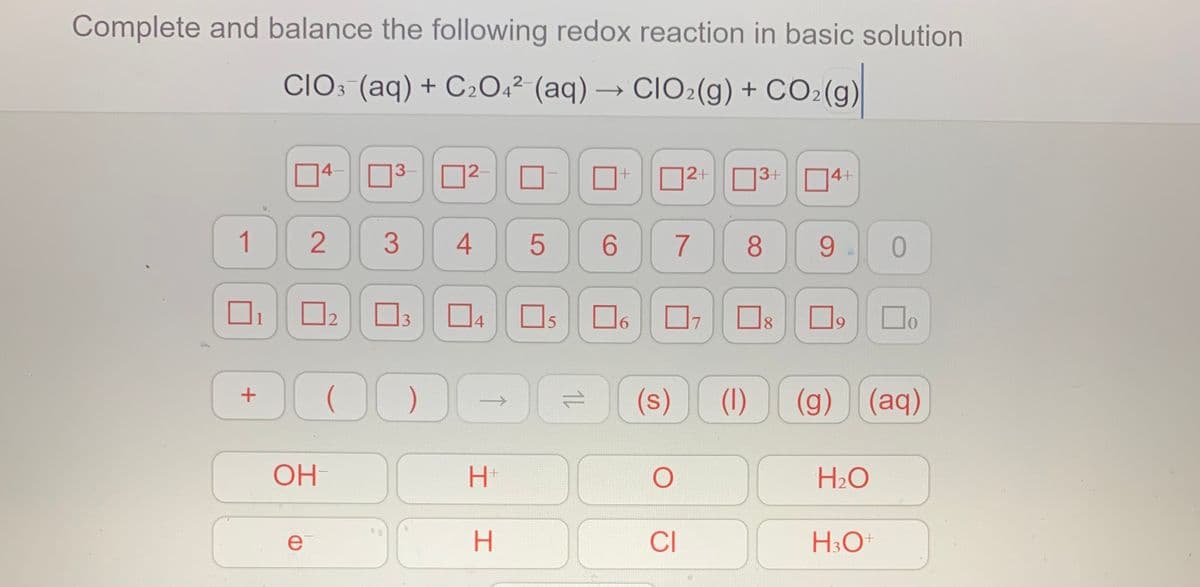 Complete and balance the following redox reaction in basic solution
CIO3 (aq) + C204² (aq) → CIO2(g) + CO2(g)
14-
3-
|2-
O2+
3+
4+
1
6.
7
8
9
0.
O3
Os O,
Do
12
14
7
9.
(s)
(1)
(g) (aq)
OH
H2O
ei
H3O
4+
2.
+
