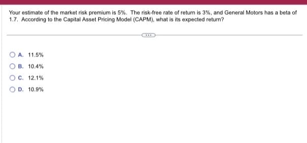 Your estimate of the market risk premium is 5%. The risk-free rate of return is 3%, and General Motors has a beta of
1.7. According to the Capital Asset Pricing Model (CAPM), what is its expected return?
A. 11.5%
B. 10.4%
C. 12.1%
D. 10.9%