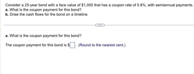 Consider a 25-year bond with a face value of $1,000 that has a coupon rate of 5.8%, with semiannual payments.
a. What is the coupon payment for this bond?
b. Draw the cash flows for the bond on a timeline.
a. What is the coupon payment for this bond?
The coupon payment for this bond is $
***
(Round to the nearest cent.)