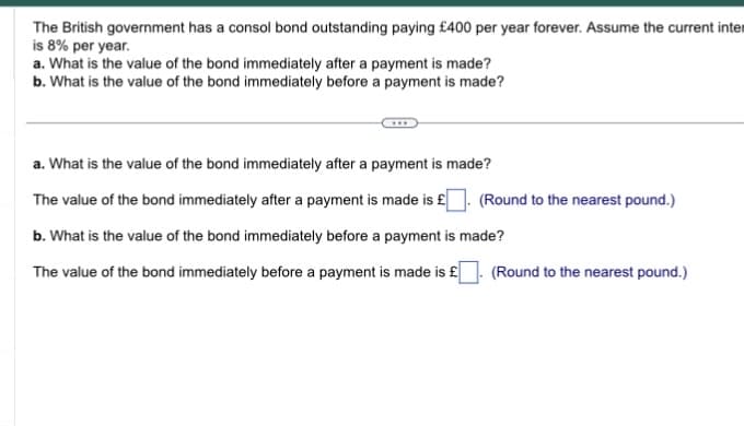 The British government has a consol bond outstanding paying £400 per year forever. Assume the current inter
is 8% per year.
a. What is the value of the bond immediately after a payment is made?
b. What is the value of the bond immediately before a payment is made?
a. What is the value of the bond immediately after a payment is made?
The value of the bond immediately after a payment is made is £
b. What is the value of the bond immediately before a payment is made?
The value of the bond immediately before a payment is made is £
(Round to the nearest pound.)
(Round to the nearest pound.)
