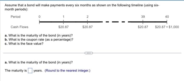 Assume that a bond will make payments every six months as shown on the following timeline (using six-
month periods):
Period
0
Cash Flows
$20.87
a. What is the maturity of the bond (in years)?
b. What is the coupon rate (as a percentage)?
c. What is the face value?
2
$20.87
***
a. What is the maturity of the bond (in years)?
The maturity is years. (Round to the nearest integer.)
39
$20.87
40
$20.87 + $1,000