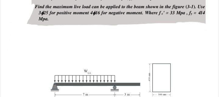 Find the maximum live load can be applied to the beam shown in the figure (3-1). Use
3$25 for positive moment 4$16 for negative moment. Where fe' = 33 Mpa, fy = 414
Mpa.
7 m
3 m
OST
300