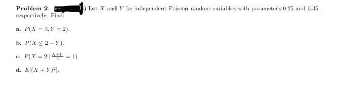 Problem 2.
Let X and Y be independent Poisson random variables with parameters 0.25 and 0.35,
respectively. Find:
a. P(X = 3, Y = 2).
b. P(X <2- Y).
c. P(X = 2| X = 1).
%3D
d. E[(X +Y)].
