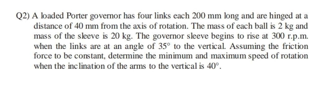 Q2) A loaded Porter governor has four links each 200 mm long and are hinged at a
distance of 40 mm from the axis of rotation. The mass of each ball is 2 kg and
mass of the sleeve is 20 kg. The governor sleeve begins to rise at 300 r.p.m.
when the links are at an angle of 35° to the vertical. Assuming the friction
force to be constant, determine the minimum and maximum speed of rotation
when the inclination of the arms to the vertical is 40°.
