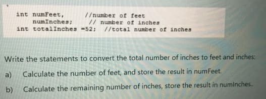 int numFeet,
numInches;
int totalinches -52; //total number of inches
//number of feet
// number of inches
Write the statements to convert the total number of inches to feet and inches:
a)
Calculate the number of feet, and store the result in numFeet.
b)
Calculate the remaining number of inches, store the result in numlnches.
